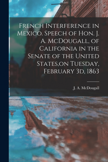 French Interference in Mexico. Speech of Hon. J. A. McDougall, of California in the Senate of the United States,on Tuesday, February 3d, 1863