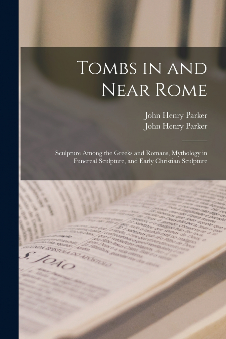 Tombs in and Near Rome ; Sculpture Among the Greeks and Romans, Mythology in Funereal Sculpture, and Early Christian Sculpture