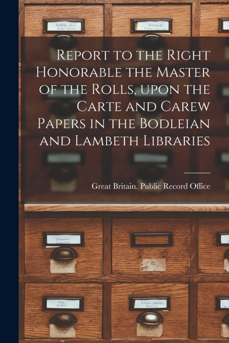 Report to the Right Honorable the Master of the Rolls, Upon the Carte and Carew Papers in the Bodleian and Lambeth Libraries