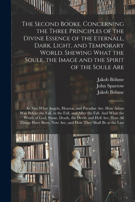 The Second Booke. Concerning the Three Principles of the Divine Essence of the Eternall, Dark, Light, and Temporary World. Shewing What the Soule, the Image and the Spirit of the Soule Are; as Also Wh