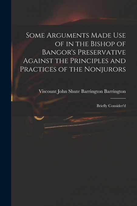 Some Arguments Made Use of in the Bishop of Bangor’s Preservative Against the Principles and Practices of the Nonjurors