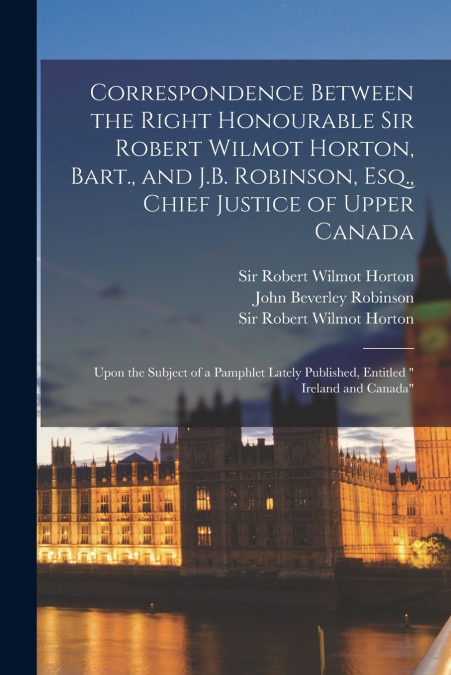 Correspondence Between the Right Honourable Sir Robert Wilmot Horton, Bart., and J.B. Robinson, Esq., Chief Justice of Upper Canada [microform]