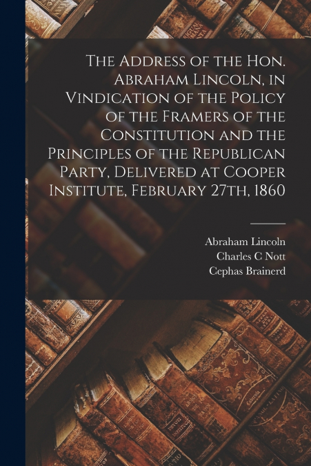 The Address of the Hon. Abraham Lincoln, in Vindication of the Policy of the Framers of the Constitution and the Principles of the Republican Party, Delivered at Cooper Institute, February 27th, 1860