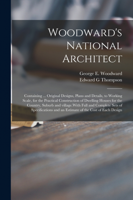 Woodward’s National Architect; Containing ... Original Designs, Plans and Details, to Working Scale, for the Practical Construction of Dwelling Houses for the Country, Suburb and Village.With Full and