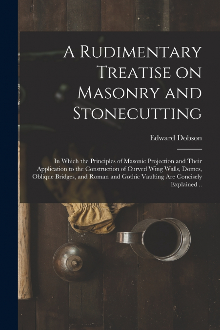 A Rudimentary Treatise on Masonry and Stonecutting; in Which the Principles of Masonic Projection and Their Application to the Construction of Curved Wing Walls, Domes, Oblique Bridges, and Roman and 