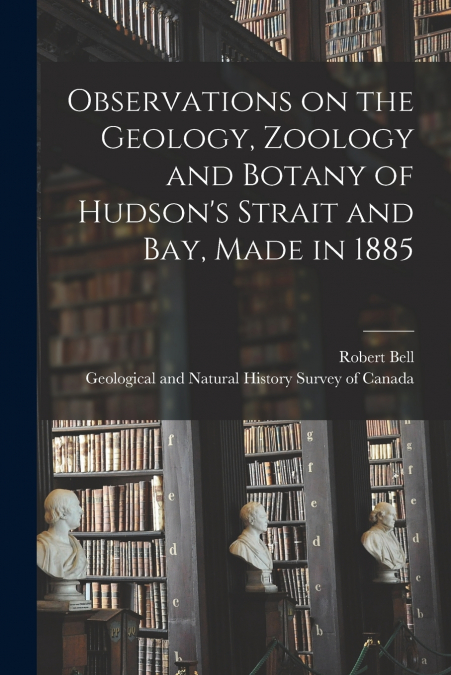 Observations on the Geology, Zoology and Botany of Hudson’s Strait and Bay, Made in 1885