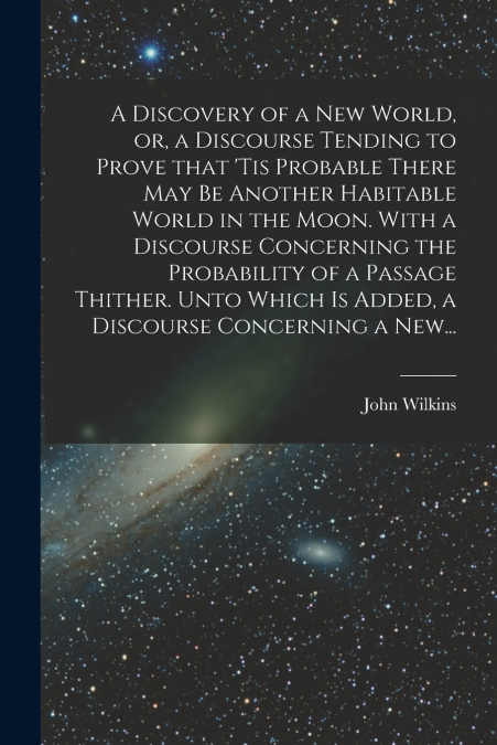 A Discovery of a New World, or, a Discourse Tending to Prove That ’tis Probable There May Be Another Habitable World in the Moon. With a Discourse Concerning the Probability of a Passage Thither. Unto