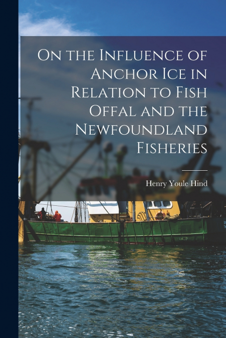 On the Influence of Anchor Ice in Relation to Fish Offal and the Newfoundland Fisheries [microform]