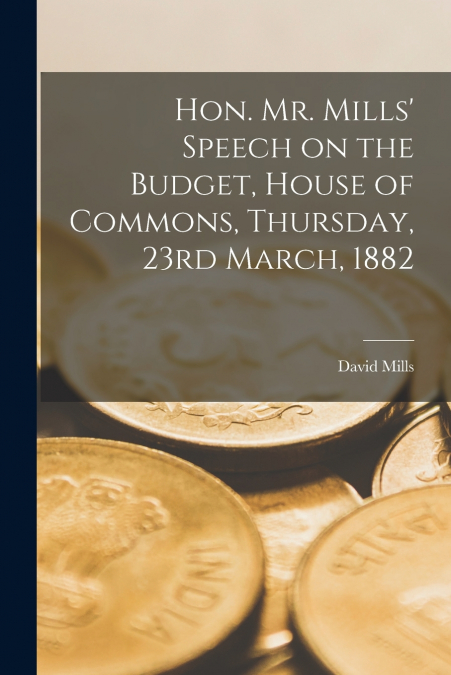 Hon. Mr. Mills’ Speech on the Budget, House of Commons, Thursday, 23rd March, 1882 [microform]