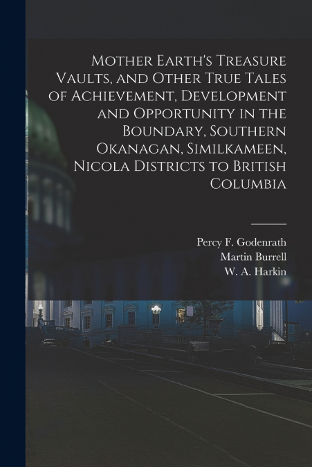 Mother Earth’s Treasure Vaults, and Other True Tales of Achievement, Development and Opportunity in the Boundary, Southern Okanagan, Similkameen, Nicola Districts to British Columbia [microform]