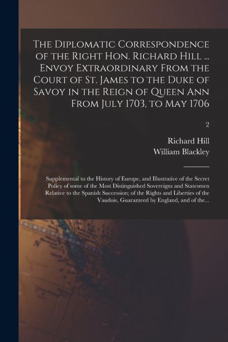 The Diplomatic Correspondence of the Right Hon. Richard Hill ... Envoy Extraordinary From the Court of St. James to the Duke of Savoy in the Reign of Queen Ann From July 1703, to May 1706; Supplementa