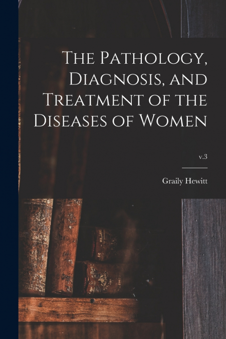 The Pathology, Diagnosis, and Treatment of the Diseases of Women; v.3