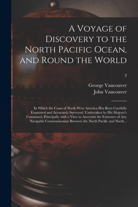 A Voyage of Discovery to the North Pacific Ocean, and Round the World; in Which the Coast of North-west America Has Been Carefully Examined and Accurately Surveyed. Undertaken by His Majesty’s Command