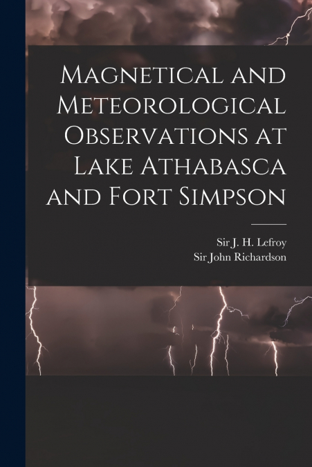 Magnetical and Meteorological Observations at Lake Athabasca and Fort Simpson [microform]