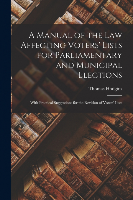 A Manual of the Law Affecting Voters’ Lists for Parliamentary and Municipal Elections [microform]