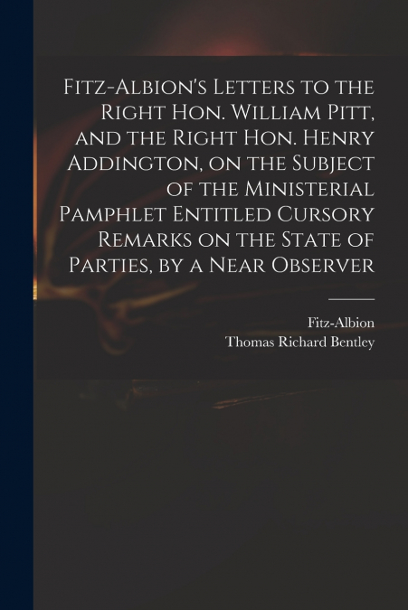 Fitz-Albion’s Letters to the Right Hon. William Pitt, and the Right Hon. Henry Addington, on the Subject of the Ministerial Pamphlet Entitled Cursory Remarks on the State of Parties, by a Near Observe