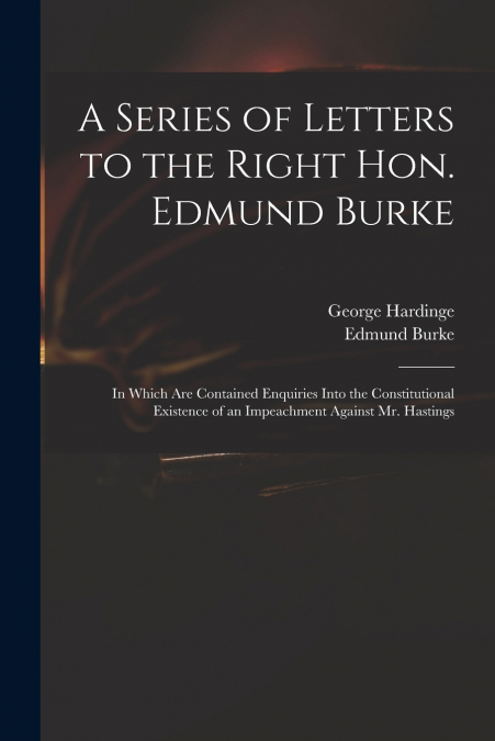 A Series of Letters to the Right Hon. Edmund Burke; in Which Are Contained Enquiries Into the Constitutional Existence of an Impeachment Against Mr. Hastings