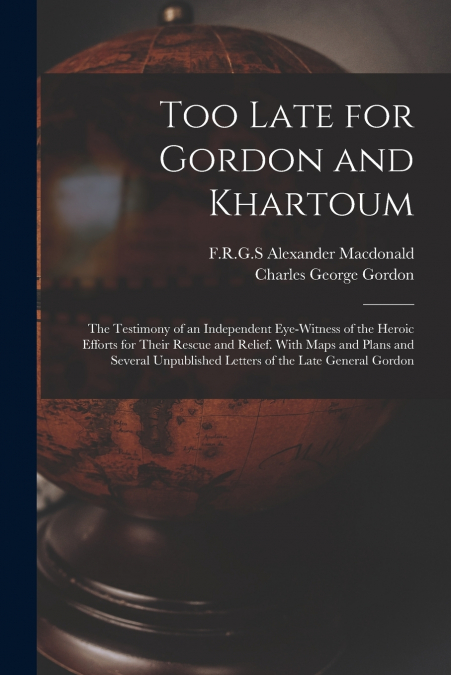 Too Late for Gordon and Khartoum; the Testimony of an Independent Eye-witness of the Heroic Efforts for Their Rescue and Relief. With Maps and Plans and Several Unpublished Letters of the Late General