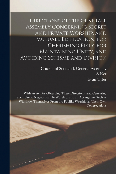Directions of the Generall Assembly Concerning Secret and Private Worship, and Mutuall Edification, for Cherishing Piety, for Maintaining Unity, and Avoiding Schisme and Division