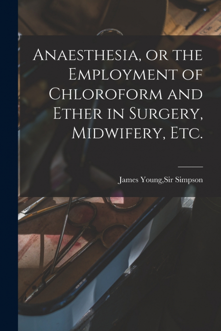 Anaesthesia, or the Employment of Chloroform and Ether in Surgery, Midwifery, Etc.