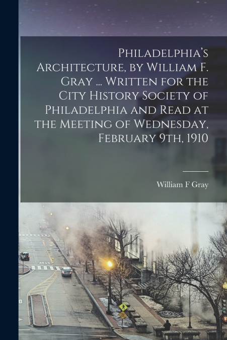 Philadelphia’s Architecture, by William F. Gray ... Written for the City History Society of Philadelphia and Read at the Meeting of Wednesday, February 9th, 1910