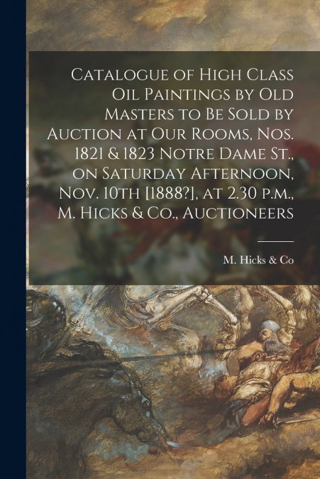 Catalogue of High Class Oil Paintings by Old Masters to Be Sold by Auction at Our Rooms, Nos. 1821 & 1823 Notre Dame St., on Saturday Afternoon, Nov. 10th [1888?], at 2.30 P.m., M. Hicks & Co., Auctio
