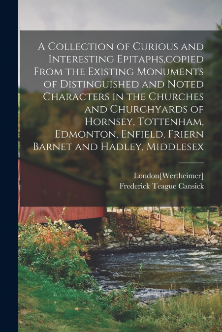 A Collection of Curious and Interesting Epitaphs,copied From the Existing Monuments of Distinguished and Noted Characters in the Churches and Churchyards of Hornsey, Tottenham, Edmonton, Enfield, Frie