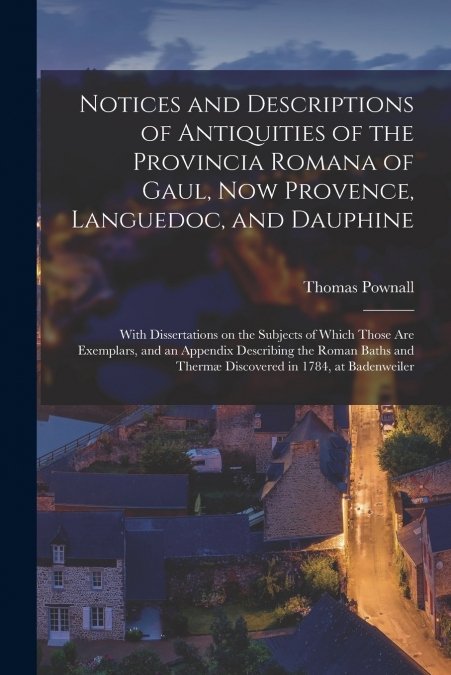 Notices and Descriptions of Antiquities of the Provincia Romana of Gaul, Now Provence, Languedoc, and Dauphine; With Dissertations on the Subjects of Which Those Are Exemplars, and an Appendix Describ
