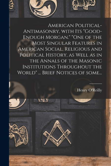 American Political-antimasonry, With Its 'Good-enough Morgan.' 'One of the Most Singular Features in American Social, Religious and Political History, as Well as in the Annals of the Masonic Instituti