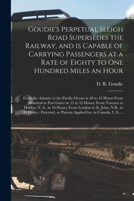Goudie’s Perpetual Sleigh Road Supersedes the Railway, and is Capable of Carrying Passengers at a Rate of Eighty to One Hundred Miles an Hour [microform]