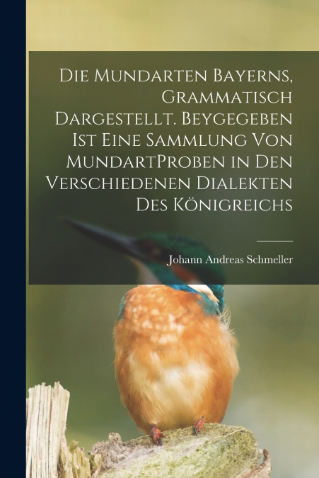 Die Mundarten Bayerns, Grammatisch Dargestellt. Beygegeben Ist Eine Sammlung Von MundartProben in Den Verschiedenen Dialekten Des Königreichs