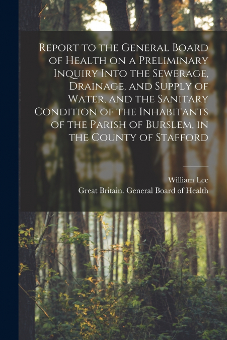 Report to the General Board of Health on a Preliminary Inquiry Into the Sewerage, Drainage, and Supply of Water, and the Sanitary Condition of the Inhabitants of the Parish of Burslem, in the County o
