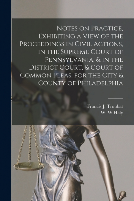 Notes on Practice, Exhibiting a View of the Proceedings in Civil Actions, in the Supreme Court of Pennsylvania, & in the District Court, & Court of Common Pleas, for the City & County of Philadelphia