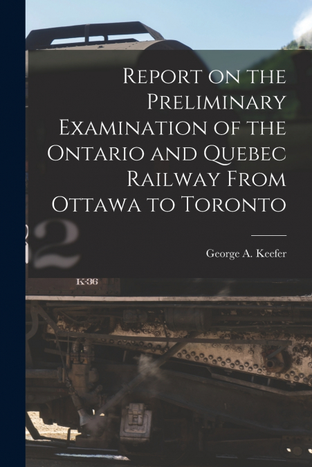 Report on the Preliminary Examination of the Ontario and Quebec Railway From Ottawa to Toronto [microform]