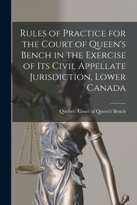 Rules of Practice for the Court of Queen’s Bench in the Exercise of Its Civil Appellate Jurisdiction, Lower Canada [microform]