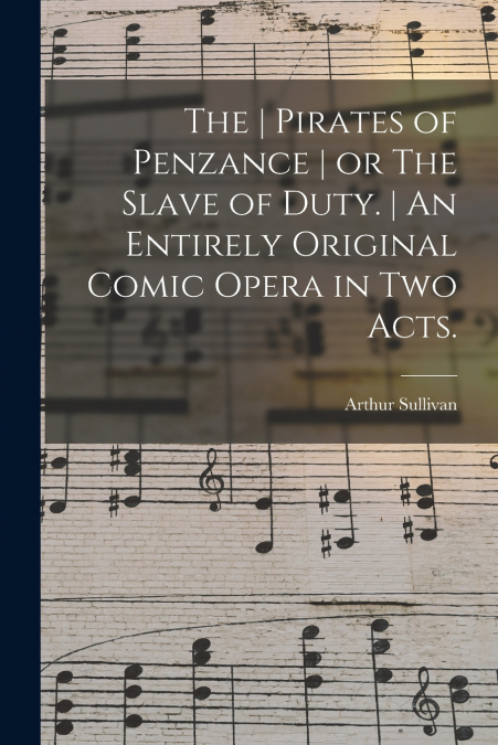 The | Pirates of Penzance | or The Slave of Duty. | An Entirely Original Comic Opera in Two Acts.
