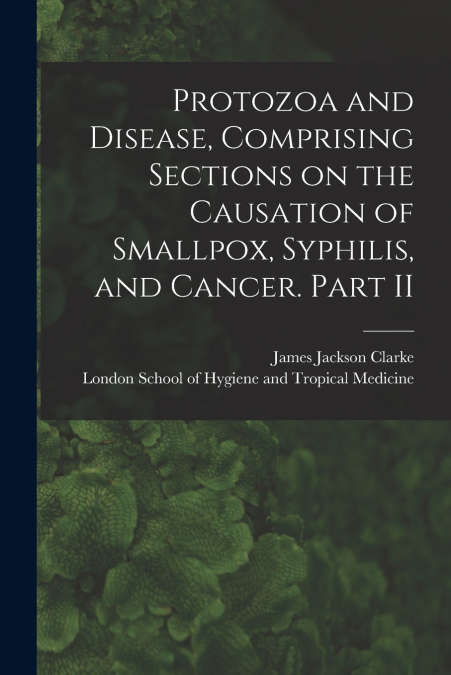 Protozoa and Disease, Comprising Sections on the Causation of Smallpox, Syphilis, and Cancer. Part II [electronic Resource]