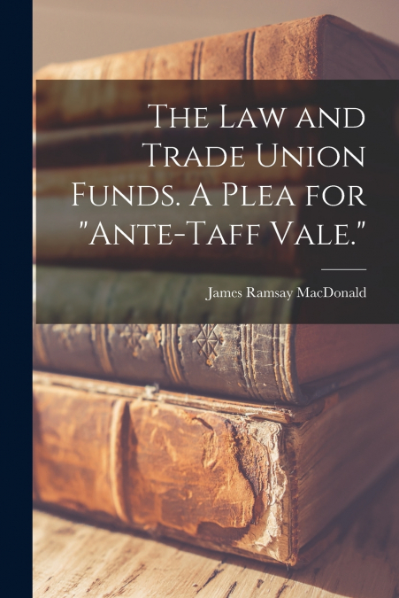 The Law and Trade Union Funds. A Plea for 'ante-Taff Vale.'