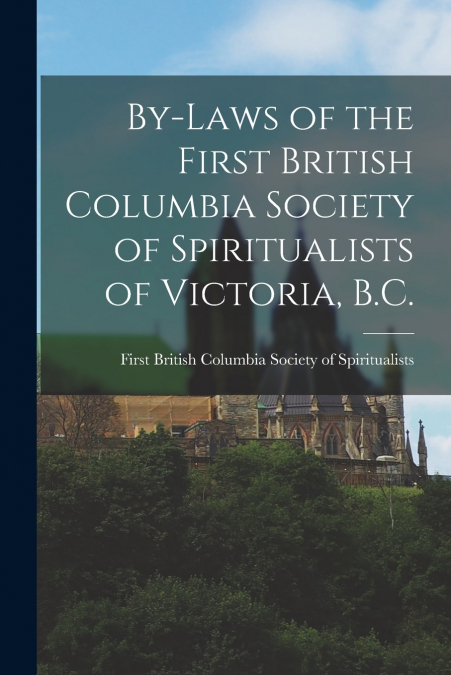 By-laws of the First British Columbia Society of Spiritualists of Victoria, B.C. [microform]