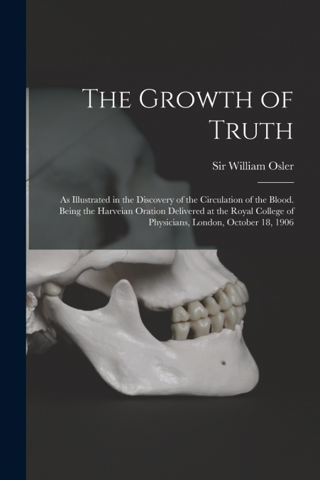 The Growth of Truth ; as Illustrated in the Discovery of the Circulation of the Blood. Being the Harveian Oration Delivered at the Royal College of Physicians, London, October 18, 1906