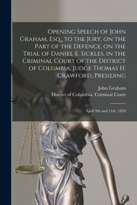 Opening Speech of John Graham, Esq., to the Jury, on the Part of the Defence, on the Trial of Daniel E. Sickles, in the Criminal Court of the District of Columbia, Judge Thomas H. Crawford, Presiding
