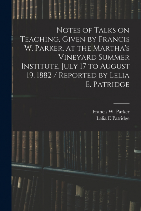 Notes of Talks on Teaching, Given by Francis W. Parker, at the Martha’s Vineyard Summer Institute, July 17 to August 19, 1882 / Reported by Lelia E. Patridge