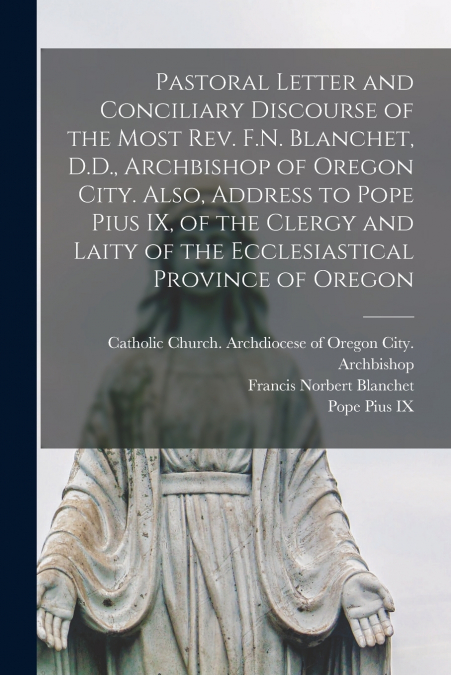 Pastoral Letter and Conciliary Discourse of the Most Rev. F.N. Blanchet, D.D., Archbishop of Oregon City. Also, Address to Pope Pius IX, of the Clergy and Laity of the Ecclesiastical Province of Orego