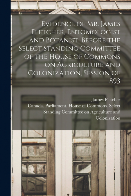 Evidence of Mr. James Fletcher, Entomologist and Botanist, Before the Select Standing Committee of the House of Commons on Agriculture and Colonization, Session of 1893 [microform]