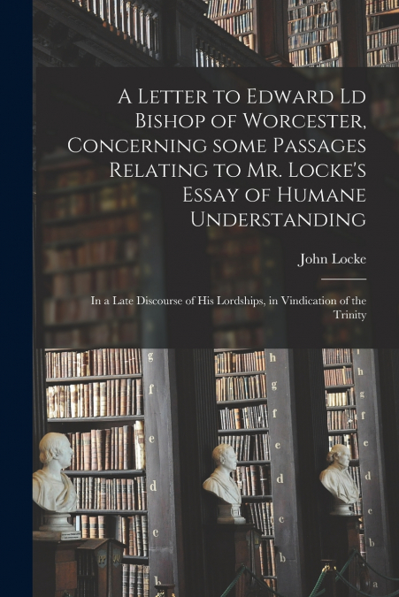 A Letter to Edward Ld Bishop of Worcester, Concerning Some Passages Relating to Mr. Locke’s Essay of Humane Understanding