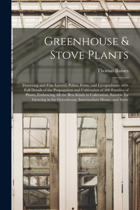Greenhouse & Stove Plants; Flowering and Fine-leaved, Palms, Ferns, and Lycopodiums, With Full Details of the Propagation and Cultivation of 500 Families of Plants, Embracing All the Best Kinds in Cul