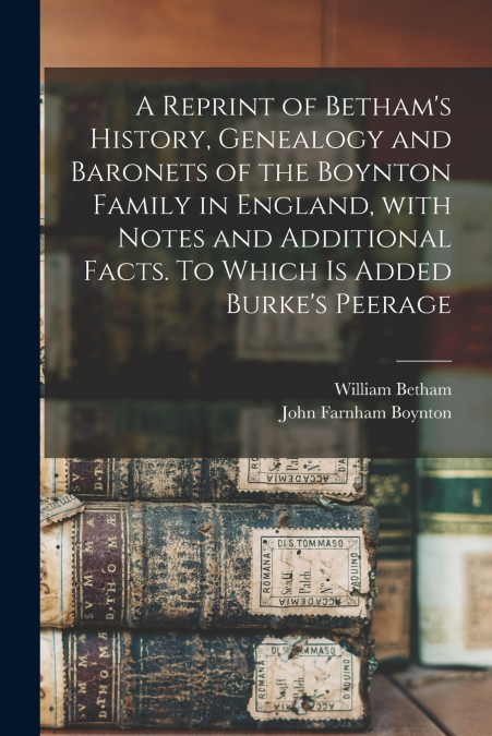 A Reprint of Betham’s History, Genealogy and Baronets of the Boynton Family in England, With Notes and Additional Facts. To Which is Added Burke’s Peerage