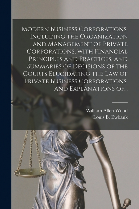 Modern Business Corporations, Including the Organization and Management of Private Corporations, With Financial Principles and Practices, and Summaries of Decisions of the Courts Elucidating the Law o