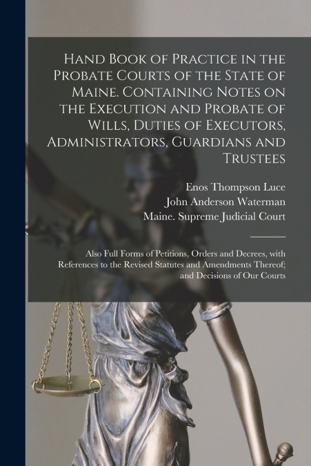 Hand Book of Practice in the Probate Courts of the State of Maine. Containing Notes on the Execution and Probate of Wills, Duties of Executors, Administrators, Guardians and Trustees