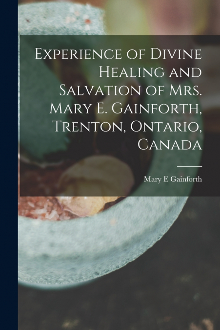 Experience of Divine Healing and Salvation of Mrs. Mary E. Gainforth, Trenton, Ontario, Canada [microform]